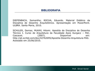 BIBLIOGRAFIA
Prof. Sinval Xavier
DIEFENBACH, Samantha; ROCHA, Eduardo. Material Didático da
Disciplina de Desenho Arquitetônico. Apresentação em PowerPoint.
ULBRA. Santa Maria, 2010.
SCHULER, Denise; MUKAY, Hitomi. Apostila da Disciplina de Desenho
Técnico I. Curso de Arquitetura da Faculdade Assis Gurgacz – FAC.
Cascavel. (200?). Disponível em:
http://pt.scribd.com/doc/42762695/Apostila-Desenho-Arquitetura-FAG.
Acessado em 25/06/2010.
 