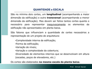QUANTIDADE e ESCALA
São no mínimo dois cortes, um longitudinal (acompanhando a maior
dimensão da edificação) e outro transversal (acompanhando a menor
dimensão da edificação). Mas devem ser feitos tantos cortes quanto o
necessário para representar inequivocamente os elementos da
edificação não apresentados em planta baixa.
São fatores que influenciam a quantidade de cortes necessários a
representação de um projeto de arquitetura:
•Complexidade interna da edificação;
•Forma da edificação;
•Variação de níveis;
•Variação e complexidade da cobertura;
•Diversidade de elementos internos que se desenvolvam em altura
(escadas, poços de elevadores, etc.)
Os cortes são elaborados na mesma escala da planta baixa.
Prof. Sinval Xavier
 