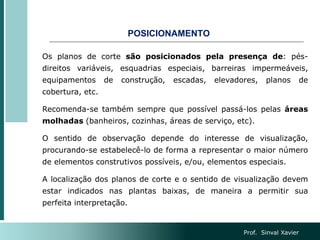 POSICIONAMENTO
Os planos de corte são posicionados pela presença de: pés-
direitos variáveis, esquadrias especiais, barreiras impermeáveis,
equipamentos de construção, escadas, elevadores, planos de
cobertura, etc.
Recomenda-se também sempre que possível passá-los pelas áreas
molhadas (banheiros, cozinhas, áreas de serviço, etc).
O sentido de observação depende do interesse de visualização,
procurando-se estabelecê-lo de forma a representar o maior número
de elementos construtivos possíveis, e/ou, elementos especiais.
A localização dos planos de corte e o sentido de visualização devem
estar indicados nas plantas baixas, de maneira a permitir sua
perfeita interpretação.
Prof. Sinval Xavier
 
