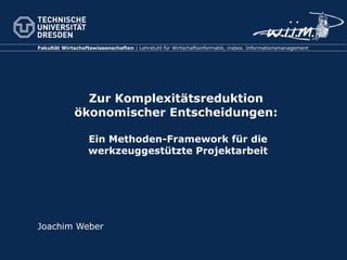 Zur Komplexitätsreduktion  ökonomischer Entscheidungen:  Ein Methoden-Framework für die werkzeuggestützte Projektarbeit Joachim Weber 