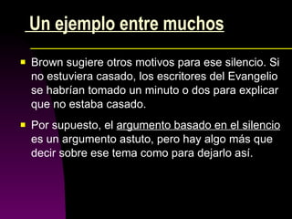 Un ejemplo entre muchos Brown sugiere otros motivos para ese silencio. Si no estuviera casado, los escritores del Evangelio se habrían tomado un minuto o dos para explicar que no estaba casado. Por supuesto, el  argumento basado en el silencio  es un argumento astuto, pero hay algo más que decir sobre ese tema como para dejarlo así.  