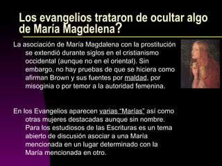 Los evangelios trataron de ocultar algo de María Magdelena ?  La asociación de María Magdalena con la prostitución se extendió durante siglos en el cristianismo occidental (aunque no en el oriental). Sin embargo, no hay pruebas de que se hiciera como afirman Brown y sus fuentes por  maldad , por misoginia o por temor a la autoridad femenina. En los Evangelios aparecen  varias “Marías”  así como otras mujeres destacadas aunque sin nombre. Para los estudiosos de las Escrituras es un tema abierto de discusión asociar a una María mencionada en un lugar determinado con la María mencionada en otro. 