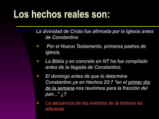 Los hechos reales son: La divinidad de Cristo fue afirmada por la Iglesia antes de Constantino Por el Nuevo Testamento, primeros padres de iglesia. La Biblia y en concreto en NT ha fue compilado antes de la llegada de Constantino.  El domingo antes de que lo determine Constantino ya en Hechos 20:7 "en el  primer día de la semana  nos reunimos para la fracción del pan..." ¿?  La secuencia de los eventos de la historia es diferente 