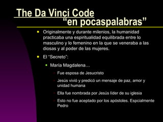 The Da Vinci Code   “en pocaspalabras” Originalmente y durante milenios, la humanidad practicaba una espiritualidad equilibrada entre lo masculino y lo femenino en la que se veneraba a las diosas y al poder de las mujeres. El “Secreto”: María Magdalena… Fue esposa de Jesucristo Jesús vivió y predicó un mensaje de paz, amor y unidad humana  Ella fue nombrada por Jesús líder de su iglesia Esto no fue aceptado por los apóstoles. Espcialmente Pedro 
