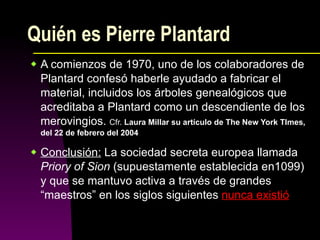 Quién es Pierre Plantard A comienzos de 1970, uno de los colaboradores de Plantard confesó haberle ayudado a fabricar el material, incluidos los árboles genealógicos que acreditaba a Plantard como un descendiente de los merovingios.  Cfr.  Laura Millar su artículo de The New York TImes, del 22 de febrero del 2004 Conclusión:  La sociedad secreta europea llamada  Priory of Sion  (supuestamente establecida en1099) y que se mantuvo activa a través de grandes “maestros” en los siglos siguientes  nunca existió   