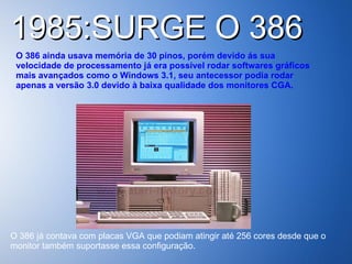 1985:SURGE O 386  O 386 ainda usava memória de 30 pinos, porém devido ás sua velocidade de processamento já era possível rodar softwares gráficos mais avançados como o Windows 3.1, seu antecessor podia rodar apenas a versão 3.0 devido à baixa qualidade dos monitores CGA.   O 386 já contava com placas VGA que podiam atingir até 256 cores desde que o monitor também suportasse essa configuração.  