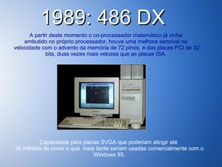 1989: 486 DX  A partir deste momento o co-processador matemático já vinha  embutido no próprio processador, houve uma melhora sensível na  velocidade com o advento da memória de 72 pinos, e das placas PCI de 32 bits, duas vezes mais velozes que as placas ISA.   Capacidade para placas SVGA que poderiam atingir até  16 milhões de cores e que  mais tarde seriam usadas comercialmente com o Windows 95. 