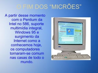O FIM DOS “MICRÕES” A partir desse momento com o Pentium da Intel no 586, suporte  multimídia integral,  Windows 95 e surgimento da Internet como a conhecemos hoje,  os computadores tornaram-se comum nas casas de todo o mundo. 