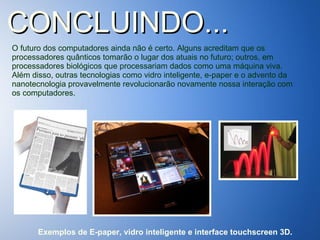 CONCLUINDO... O futuro dos computadores ainda não é certo. Alguns acreditam que os processadores quânticos tomarão o lugar dos atuais no futuro; outros, em processadores biológicos que processariam dados como uma máquina viva. Além disso, outras tecnologias como vidro inteligente, e-paper e o advento da nanotecnologia provavelmente revolucionarão novamente nossa interação com os computadores.  Exemplos de E-paper, vidro inteligente e interface touchscreen 3D. 