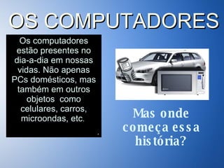 Os computadores estão presentes no dia-a-dia em nossas vidas. Não apenas PCs domésticos, mas também em outros objetos  como celulares, carros, microondas, etc .   . OS COMPUTADORES Mas onde começa essa história? 