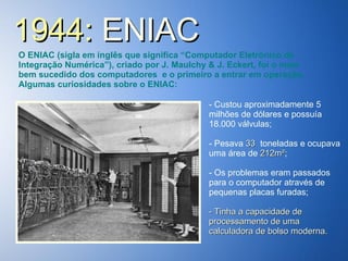 1944:  ENIAC O ENIAC (sigla em inglês que significa “Computador Eletrônico de Integração Numérica”), criado por J. Maulchy & J. Eckert, foi o mais bem sucedido dos computadores  e o primeiro a entrar em operação. Algumas curiosidades sobre o ENIAC: Custou aproximadamente 5 milhões de dólares e possuía 18.000 válvulas; - Pesava  33  toneladas e ocupava uma área de  212m² ; Os problemas eram passados para o computador através de  pequenas placas furadas; - Tinha a capacidade de processamento de uma calculadora de bolso moderna. 