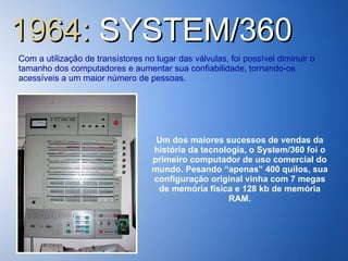 1964:  SYSTEM/360 Com a utilização de transístores no lugar das válvulas, foi possível diminuir o tamanho dos computadores e aumentar sua confiabilidade, tornando-os acessíveis a um maior número de pessoas. Um dos maiores sucessos de vendas da história da tecnologia, o System/360 foi o primeiro computador de uso comercial do mundo. Pesando “apenas” 400 quilos, sua configuração original vinha com 7 megas de memória física e 128 kb de memória RAM. 
