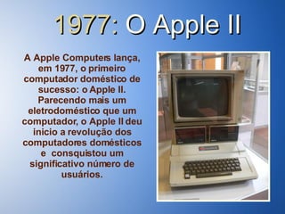 1977:  O   Apple II A Apple Computers lança, em 1977, o primeiro computador doméstico de sucesso: o Apple II. Parecendo mais um eletrodoméstico que um computador, o Apple II deu inicio a revolução dos computadores domésticos e  consquistou um significativo número de usuários. 
