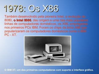 1978:  Os   X86 Também desenvolvido pela pioneira Intel, a evolução do 8080,  o Intel 8086 , deu origem a uma das mais populares linhas de computadores domésticos, os X86, empregados nos primeiros PCs IBM. Foram os chips da linha X86 que popularizaram os computadores domésticos como o IBM PC - XT. O IBM XT, um dos primeiros computadores com suporte a interface gráfica. 