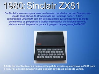 1980:   Sinclair ZX81  Os Sinclair’s eram computadores minúsculos concebidos por Joh Sinclair para uso de seus alunos da Universidade de Cambrige no U.K. A CPU compreendia uma ROM com 8K de capacidade que armazenava de modo permanente os programas e tabelas necessários ao funcionamento do sistema e um interpretador para a linguagem de programação BASIC.  A falta de ventilação era a causa principal de avarias que enviava o ZX81 para o lixo. Foi um computador muito popular devido ao preço de venda.   