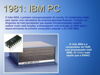 1981: IBM PC O Intel 4004, o primeiro microprocessador do mundo, foi inicialmente criado para operar uma calculadora da empresa japonesa Busicom. Contudo, os dirigentes da Intel perceberam que aquele microprocessador poderia realizar muito mais funções, e empregaram uma evolução do 4004 para o desenvolvimento do primeiro computador pessoal, o ALTAIR 8800. O chip 4004 e o computador ALTAIR, com processador Intel 8080,  40 vezes  mais rápido que o ENIAC. 