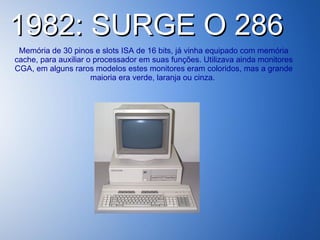 1982: SURGE O 286  Memória de 30 pinos e slots ISA de 16 bits, já vinha equipado com memória cache, para auxiliar o processador em suas funções. Utilizava ainda monitores CGA, em alguns raros modelos estes monitores eram coloridos, mas a grande maioria era verde, laranja ou cinza.  