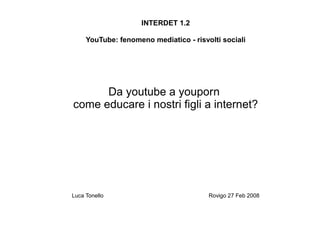 INTERDET 1.2

     YouTube: fenomeno mediatico - risvolti sociali




      Da youtube a youporn
come educare i nostri figli a internet?




Luca Tonello                            Rovigo 27 Feb 2008