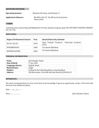SOFTWARE EXPOSURE:
Operating Systems:- Windows XP, Vista, and Window’s 7.
Application Software:- MS-Office (03, 07, 10), MS word, Excel point.
Power point.
I ENJOY:
Listening music, Interacting and Making New Friends, playing computer game like NFS MOST WANTED, PROJECT
IGI 1 & 2. Etc.
EDUCATION:-
Degree/Professional Courses Year Board/University/institute
B.Tech (E.C.E.) 2010
Uttar Pradesh Technical University Lucknow
(U.P.)
INTERMEDIATE 2006 U.P. Board Allahabad
MATRICULATION 2004 U.P. Board Allahabad
PERSONAL INFORMATION:-
Name Hari Shankar Yadav
Date Of Birth 1th
Jan 1990
Languages Known English, Hindi.
Marital Status Single
Hobbies Surfing On Net, Watching Movie, Listening Music
Address Vill-Barwaripur, Post-Rahi Dist-Rae Barely (229010) U.P.
REFERENCES:-
The above mentioned facts are true to the best of my knowledge. If given an opportunity, surely, I will work with
the best of my abilities & talents.
Date: ……/……/………
Place: ………………… (Hari Shankar Yadav)
 