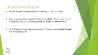 PRIVATE & CONFIDENTIALZIZO® 2015
SALES& STOCK REPORTING
 PROVIDE IN-DEPTH SALES ANALYSIS ON ALL PRODUCTS FROM ALL STORES
 START WORKING WITH A SINGULAR VERSION OF THE TRUTH, GIVING YOU A VIEW OF
THE REAL PERFORMANCE OF YOUR BUSINESS, ALL DRIVEN BY GRANULAR DATA
 USE STOCK DATA TO FURTHER ENHANCE YOUR CAPABILITIES, IMPROVE PERFORMANCE
AND INCREASE MARGINS
 