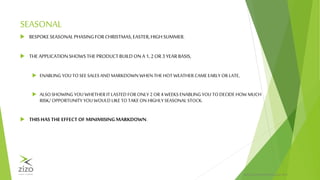 PRIVATE & CONFIDENTIALZIZO® 2015
SEASONAL
 BESPOKESEASONALPHASING FORCHRISTMAS,EASTER,HIGH SUMMER.
 THE APPLICATIONSHOWSTHEPRODUCTBUILDONA 1, 2OR3 YEARBASIS,
 ENABLING YOU TO SEE SALESAND MARKDOWN WHEN THEHOT WEATHERCAMEEARLYOR LATE,
 ALSOSHOWING YOU WHETHERITLASTED FOR ONLY 2 OR 4 WEEKS ENABLING YOU TO DECIDE HOW MUCH
RISK/ OPPORTUNITY YOU WOULD LIKETO TAKE ON HIGHLYSEASONAL STOCK.
 THISHAS THE EFFECTOF MINIMISINGMARKDOWN.
 
