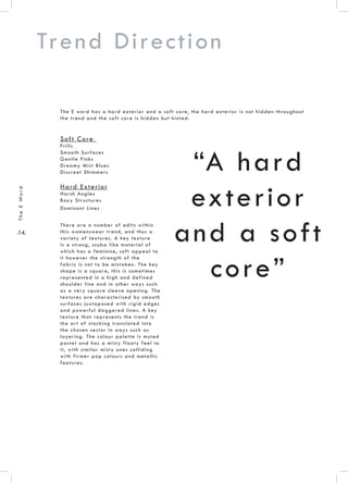 .14.
TheEWord
Trend Direction
“A hard
exterior
and a soft
core”
Soft Core
Frills
Smooth Surfaces
Gentle Pinks
Dreamy Mist Blues
Discreet Shimmers
Hard Exterior
Harsh Angles
Boxy Structures
Dominant Lines
The E word has a hard exterior and a soft core, the hard exterior is not hidden throughout
the trend and the soft core is hidden but hinted.
There are a number of edits within
this womenswear trend, and thus a
variety of textures. A key texture
is a strong, scuba like material of
which has a feminine, soft appeal to
it however the strength of the
fabric is not to be mistaken. The key
shape is a square, this is sometimes
represented in a high and defined
shoulder line and in other ways such
as a very square sleeve opening. The
textures are characterised by smooth
surfaces juxtaposed with rigid edges
and powerful daggered lines. A key
texture that represents the trend is
the art of stacking translated into
the chosen sector in ways such as
layering. The colour palette is muted
pastel and has a misty floaty feel to
it, with similar misty ones colliding
with firmer pop colours and metallic
features.
 