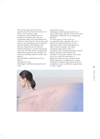 .21.
TheEWord
The further description Pantone
provide could not be more relevant to
2016, “As consumers seek
mindfulness and wellbeing as an
antidote to modern day stresses,
welcoming colors that psychologically
fulfill our yearning for reassurance and
security are becoming more prominent.
Joined together, Rose Quartz and
Serenity demonstrate an inherent
balance between a warmer embracing
rose tone and the cooler tranquil blue,
reflecting connection and wellness as
well as a soothing sense of order and
peace.”
The prevalent combination of Rose
Quartz
and Serenity also
challenges traditional perceptions of
color
and Serenity also
challenges traditional perceptions of
color association. Similar to how the trend
challenges traditional views regarding
genders.
“In many parts of the world we
are experiencing a gender blur as it
relates to fashion,which has in turn
impacted colour trends throughout all
other areas of design. This more
unilateral approach to color is
coinciding with societal movements toward
gender equality and fluidity, the
consumer’s increased comfort with using
color as a form of expression, a
generation that has less concern about
being typecast or judged and an open
exchange of digital information that has
opened our eyes to different approaches
to color usage.”
 