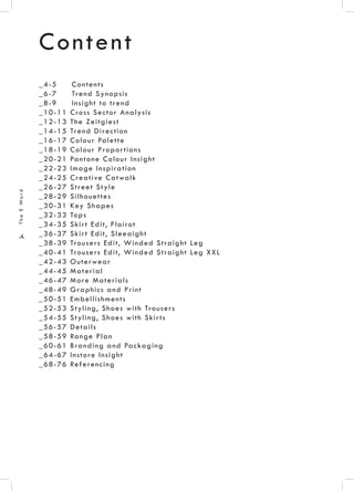 .4.
TheEWord
Content
_4-5 Contents
_6-7 Trend Synopsis
_8-9 Insight to trend
_10-11 Cross Sector Analysis
_12-13 The Zeitgiest
_14-15 Trend Direction
_16-17 Colour Palette
_18-19 Colour Proportions
_20-21 Pantone Colour Insight
_22-23 Image Inspiration
_24-25 Creative Catwalk
_26-27 Street Style
_28-29 Silhouettes
_30-31 Key Shapes
_32-33 Tops
_34-35 Skirt Edit, Flairot
_36-37 Skirt Edit, Sleeaight
_38-39 Trousers Edit, Winded Straight Leg
_40-41 Trousers Edit, Winded Straight Leg XXL
_42-43 Outerwear
_44-45 Material
_46-47 More Materials
_48-49 Graphics and Print
_50-51 Embellishments
_52-53 Styling, Shoes with Trousers
_54-55 Styling, Shoes with Skirts
_56-57 Details
_58-59 Range Plan
_60-61 Branding and Packaging
_64-67 Instore Insight
_68-76 Referencing
 