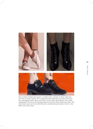 .53.
TheEWord
The straight winded leg trouser is styled with a variety of shoe styles but
all from a similar family. This ranges between high lace up boots, flat lace
ups, bandaged ballet shoes and other sturdy flats like brogues. This really
complements the E words message because the flat shoes represent focus, the
trend does not want to be held back by uncomforting footwear which is why
heels are rarely seen.
 