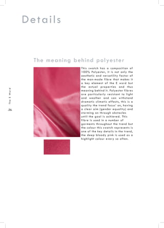 .56.
TheEWord
Details
This swatch has a composition of
100% Polyester, it is not only the
aesthetic and versatility factor of
the man-made fibre that makes it
a key element of the E word but
the actual properties and thus
meaning behind it. Polyester fibres
are particularly resistant to light
and weather and can withstand
dramatic climatic effects, this is a
quality the trend focus’ on, having
a clear aim (gender equality) and
storming on through obstacles
until the goal is achieved. This
fibre is used in a number of
garments throughout the trend but
the colour this swatch represents is
one of the key details in the trend,
the deep bloody pink is used as a
highlight colour every so often.
The meaning behind polyester
 