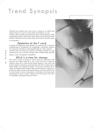 .6.
TheEWord
Feminism has evolved and a new form is among us, it reflects the
modern future in a way it’s never been seen before, it is not
anymore about conflict and protest but unity and acceptance within
a genderless society. The trend is The E Word, a time when the label
feminism diminishes and the topic takes on the title of equality, open
to all genders.
Depletion of the F word
A number of things have come together to create this new trend, the
breakthrough of acceptance for transgender individuals, equality
for all sexual orientations and breakthroughs for other relevent
issues.For the first time ever solutions are being created for long
rooted issues, such as climate change which is finally being tackled,
ageism, racism and gender inequalities.
2016 is a time for change.
This trend is about a journey, it storms towards a peaceful cloud
however the overall outcome is not a total truce for it does not
forget its past, this is when certain details appear in the trend. The
journey begins in darkness represented by the hints of deep greys,
black shades and shadowed angles. The journey continues to an
image of bright pastels however because the journey to equality is
not by any means an easy ride the key colours are misty pastels. The
E word visually in terms of garments is oversized, not caring about
stereotypes of what a woman ‘should’ wear but always with a hint
of excitement represented by bare flesh.
Trend Synopsis
 
