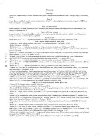 .68.
TheEWord
Referencing
Title page
Anon. (n.d.) Lifelessordinary0 [online] available from <http://lifelessordinary0.tumblr.com/post/136624116007> [18 January
2016]
Page 3
Image- Dazed (n.d.) Body anxiety [online] available from <http://www.dazeddigital.com/artsandculture/gallery/19347/4/
body-anxiety> [18 January 2016]
Page 5 (Contents page)
Image- Patternity (no date) Available at: http://patternity.org/research/running-lines-james-macari-for-vogue-mexico/ (Ac-
cessed: 17 December 2015).
Page 6 & 7 (Trend synopsis)
Images-Anon. (n.d.) #loveyourlines (@loveyourlines) â€¢ Instagram photos and videos [online] available from <https://www.
instagram.com/loveyourlines/> [9 January 2016]
Page 8 (Insight)
Image- Anon. (n.d.) B l o s s o m [online] available from <http://ch-loe-lou-ise.tumblr.com> [14 January 2016]
Page 9 (Insight, Images referenced left to right)
-1 Anon. (n.d.) Meryl [online] available from <http://www.merylwoman.com> [14 January 2016]
-2 Alex Birkenshaw 12/1/2016
-3 Anon. (n.d.) B l o s s o m [online] available from <http://ch-loe-lou-ise.tumblr.com> [14 January 2016]
-4 Anon. (n.d.) Post new - stylist Christel Winther [online] available from <http://cargocollective.com/christelwinther/Post-New>
[14 January 2016]
-5 Anon. (n.d.) available from <http://www.vogue.co.uk/fashion/autumn-winter-2016/ready-to-wear/rodebjer-pre/full-length-
photos/gallery/1530785> [14 January 2016]
-6 Tucker, E. (2015) ‘Form us with love designs pixel-shaped acoustic tiles’ [online] available from <http://www.dezeen.
com/2015/12/17/form-us-with-love-acoustic-tiles-baux-pixellated-patterns/> [14 January 2016]
-7 Anon. (n.d.) B l o s s o m [online] available from <http://ch-loe-lou-ise.tumblr.com> [14 January 2016]
-8 Anon. (n.d.) #03 - MATTEO CIBIC EDITIONS [online] available from <http://cargocollective.com/MatteoCibicEditions/03> [14
January 2016]
-9 Anon. (n.d.) B l o s s o m [online] available from <http://ch-loe-lou-ise.tumblr.com> [14 January 2016]
-10 Anon. (n.d.) Alice McCall (@alicemccall) â€¢ Instagram photos and videos [online] available from <https://www.instagram.
com/alicemccall/> [14 January 2016]
-11Anon. (n.d.) available from <http://www.wgsn.com/search/search.php#%7B%22start%22%3A%200%2C%20%22lim-
it%22%3A%2050%2C%20%22initial%22%3A%20true%2C%20%22f_limit%22%3A%205%2C%20%22q%22%3A%20
%22%22%2C%20%22facets%5B%5D%22%3A%20%5B%22classif_name%7C43042%22%5D%7D> [14 January 2016]
-12 Anon. (n.d.) Add image to folder [online] available from <http://www.wgsn.com/content/image_viewer/#/im-
age.23753733/set/%5B%22image.23272495%22,%22image.23260757%22,%22image.23753732%22,%22image> [14
January 2016]://www.selfridges.com/GB/en/content/agender> [9 January 2016]
Page 10 & 11 (Cross sector analysis, Images Left to right)
-1 Anon. (2015) Agender [online] available from <http
www.selfridges.com/GB/en/content/agender> [9 January 2016]
-3 Anon. (2012) Steindór Kristinsson - another day — studio for graphic design [online] available from <http://cargocollective.
com/anotherday/Steindor-Kristinsson> [9 January 2016]
-4 Anon. (n.d.) Pages [online] available from <http://www.wgsn.com/content/board_viewer/#/62196/page/4> [9 January
2016]
-5 Anon. (2014) Unexpectable boxes [online] available from <http://sydneysie.com/Unexpectable-Boxes> [9 January 2016]
-6 Anon. (2014) <br>Liquid series — Illustrations<br> personal Work<br> 2014 [online] available from <http://annywang.se/
Liquid-Series-Illustrations-Personal-Work-2014> [9 January 2016]
-7 Anon. (n.d.) ∗ - Alexander Lysov [online] available from <http://cargocollective.com/artonetwo/3872482> [9 January
2016]
-8 Anon. (n.d.) MoreAboutStyle [online] available from <http://moreaboutstyle.tumblr.com> [9 January 2016]
-9 Anon. (n.d.) Add image to folder [online] available from <http://www.wgsn.com/content/image_viewer/#/im-
age.23260757/set/%5B%22image.23272495%22,%22image.23260757%22,%22image.23753732%22,%22image.23753
733%22,%22image.22735104%22,%22image.23344802%22%5D> [28 December 2015]
-10 Anon. (n.d.) available from <http://www.vogue.co.uk/fashion/autumn-winter-2016/ready-to-wear/rodebjer-pre/full-length-
photos/gallery/1530785> [28 December 2015]
-11 Anon. (n.d.) MoreAboutStyle [online] available from <http://moreaboutstyle.tumblr.com> [9 January 2016]
 