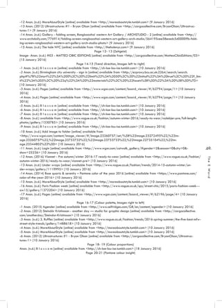 .69.
TheEWord
-12 Anon. (n.d.) MoreAboutStyle [online] available from <http://moreaboutstyle.tumblr.com> [9 January 2016]
-13 Anon. (2012) Ultrastructures #1 - Bryan Olson [online] available from <http://cargocollective.com/BryanOlson/Ultrastruc-
tures-1> [9 January 2016]
-14 Anon. (n.d.) Gallery - folding screen, Rongbaozhai western Art Gallery / ARCHSTUDIO - 2 [online] available from <http://
www.archdaily.com/776914/folding-screen-rongbaozhai-western-art-gallery-arch-studio/564195cee58ecedc5d00009b-fold-
ing-screen-rongbaozhai-western-art-gallery-arch-studio-photo> [9 January 2016]
-15 Anon. (n.d.) The hole NYC [online] available from <http://theholenyc.com> [9 January 2016]
Page 12- 13 (Zeitgeist)
Image- Anon. (n.d.) #03 - MATTEO CIBIC EDITIONS [online] available from <http://cargocollective.com/MatteoCibicEditions/03>
[15 January 2016]
Page 14-15 (Trend direction, Images left to right)
-1 Anon. (n.d.) B l o s s o m [online] available from <http://ch-loe-lou-ise.tumblr.com> [10 January 2016]
-2 Anon. (n.d.) Birmingham city university - sign in [online] available from <http://ezproxy.bcu.ac.uk:2264/search/search.
php#%7B%22start%22%3A%200%2C%20%22limit%22%3A%2050%2C%20%22initial%22%3A%20true%2C%20%22f_lim-
it%22%3A%205%2C%20%22q%22%3A%20%22materials%22%2C%20%22facets%5B%5D%22%3A%20%5B%5D%7D>
[10 January 2016]
-3 Anon. (n.d.) Pages [online] available from <http://www.wgsn.com/content/board_viewer/#/62794/page/1> [10 January
2016]
-4 Anon. (n.d.) Pages [online] available from <http://www.wgsn.com/content/board_viewer/#/62794/page/1> [10 January
2016]
-5 Anon. (n.d.) B l o s s o m [online] available from <http://ch-loe-lou-ise.tumblr.com> [10 January 2016]
-6 Anon. (n.d.) B l o s s o m [online] available from <http://ch-loe-lou-ise.tumblr.com> [10 January 2016]
-7 Anon. (n.d.) B l o s s o m [online] available from <http://ch-loe-lou-ise.tumblr.com> [10 January 2016]
-8 Anon. (n.d.) available from <http://www.vogue.co.uk/fashion/autumn-winter-2016/ready-to-wear/rodebjer-pre/full-length-
photos/gallery/1530785> [10 January 2016]
-9 Anon. (n.d.) B l o s s o m [online] available from <http://ch-loe-lou-ise.tumblr.com> [10 January 2016]
-10 Anon. (n.d.) Add image to folder [online] available from
<http://www.wgsn.com/content/image_viewer/#/image.23260757/set/%5B%22image.23272495%22,%22im-
age.23260757%22,%22image.23753732%22,%22image.23753733%22,%22image.22735104%22,%22im-
age.23344802%22%5D> [10 January 2016]
-11 Anon. (n.d.) Login [online] available from <http://www.wgsn.com/catwalk_gallery/#gender=2&season=0&city=0&-
show=25236> [10 January 2016]
-12 Anon. (2016) Vionnet - Pre autumn/winter 2016-17 ready-to-wear [online] available from <http://www.vogue.co.uk/fashion/
autumn-winter-2016/ready-to-wear/vionnet-pre> [10 January 2016]
-13 Anon. (n.d.) Under wraps [online] available from <http://www.vogue.co.uk/fashion/trends/2014-15-autumn-winter/un-
der-wraps/gallery/1119995> [10 January 2016]
-14 Anon. (2014) Rose quartz & serenity – Pantone color of the year 2016 [online] available from <https://www.pantone.com/
color-of-the-year-2016> [10 January 2016]
-15 Anon. (n.d.) MoreAboutStyle [online] available from <http://moreaboutstyle.tumblr.com> [10 January 2016]
-16 Anon. (n.d.) Paris Fashion week [online] available from <http://www.vogue.co.uk/spy/street-chic/2015/paris-fashion-week---
aw15/gallery/1372204> [10 January 2016]
-17 Anon. (n.d.) Pages [online] available from <http://www.wgsn.com/content/board_viewer/#/62196/page/4> [10 January
2016]
Page 16-17 (Colour palette, Images right to left)
-1 Anon. (2015) Agender [online] available from <http://www.selfridges.com/GB/en/content/agender> [10 January 2016]
-2 Anon. (2012) Steindór Kristinsson - another day — studio for graphic design [online] available from <http://cargocollective.
com/anotherday/Steindor-Kristinsson> [10 January 2016]
-3 Anon. (n.d.) 3. Ruffles [online] available from <http://www.vogue.co.uk/fashion/trends/2016-spring-summer/the-five-best-mfw-
street-style-trends/gallery/1488618> [10 January 2016]
-4 Anon. (n.d.) MoreAboutStyle [online] available from <http://moreaboutstyle.tumblr.com> [10 January 2016]
-5 Anon. (n.d.) MoreAboutStyle [online] available from <http://moreaboutstyle.tumblr.com> [10 January 2016]
-6 Anon. (2012) Ultrastructures #1 - Bryan Olson [online] available from <http://cargocollective.com/BryanOlson/Ultrastruc-
tures-1> [10 January 2016]
Page 18- 19 (Colour proportions)
Anon. (n.d.) B l o s s o m [online] available from <http://ch-loe-lou-ise.tumblr.com> [18 January 2016]
Page 20-21 (Pantone colour insight)
 