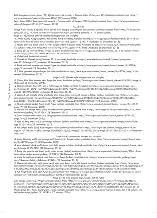 .70.
TheEWord
Both images are from- Anon. (2014) Rose quartz & serenity – Pantone color of the year 2016 [online] available from <http://
www.pantone.com/color-of-the-year-2016> [17 January 2016]
Text- Anon. (2014) Rose quartz & serenity – Pantone color of the year 2016 [online] available from <http://www.pantone.com/
color-of-the-year-2016> [17 January 2016]
Page 22-23
Image from- Tucker, E. (2015) ‘Form us with love designs pixel-shaped acoustic tiles’ [online] available from <http://www.dezeen.
com/2015/12/17/form-us-with-love-acoustic-tiles-baux-pixellated-patterns/> [17 January 2016]
Page 24-25Creative catwalk direction (Images from left to right)
-1. Alexa Chung- Keep a glittery foil skirt to hand (no date) Available at: http://www.vogue.co.uk/fashion/trends/2015-16-au-
tumn-winter/how-to-dress-for-a-christmas-party-at-work/gallery/1524317 (Accessed: 17 December 2015).
-2 Floaty blue and black dress 4. Every single Erdem dress (no date) Available at: http://www.vogue.co.uk/fashion/trends/2015-
16-autumn-winter/five-things-that-we-are-loving-at-lfw/gallery/1478405 (Accessed: 28 December 2015).
-3 Baby pink co-ord suit Under wraps (no date) Available at: http://www.vogue.co.uk/fashion/trends/2014-15-autumn-winter/
under-wraps/gallery/1119995 (Accessed: 28 December 2015).
-4 Violet black belted suit co-ord
-5 Chanel suit Chanel spring/summer 2016 (no date) Available at: http://www.elleuk.com/catwalk/chanel/spring-sum-
mer-2016#image=57 (Accessed: 28 December 2015).
-6 Black skirt and orange top image Pages (no date) Available at: http://www.wgsn.com/content/board_viewer/#/62794/
page/1 (Accessed: 28 December 2015).
-7 3 blue garment images Pages (no date) Available at: http://www.wgsn.com/content/board_viewer/#/62794/page/1 (Ac-
cessed: 28 December 2015).
Page 26-27 (Street style, Images from left to right)
-1 Calvin Klein Pink shimmer skirt Pages (no date) Available at: http://www.wgsn.com/content/board_viewer/#/62196/page/4
(Accessed: 28 December 2015).
-2 Oversized baby blue shirt dress Add image to folder (no date) Available at: http://www.wgsn.com/content/image_view-
er/#/image.23108721/set/%5B%22image.23108721%22,%22image.23108684%22,%22image.23108725%22,%22im-
age.23108693%22%5D (Accessed: 28 December 2015).
-3 pleated and straight white and baby pink dress Anon. (n.d.) Add image to folder [online] available from <http://www.wgsn.
com/content/image_viewer/#/image.21061072/set/%5B%22image.21058444%22,%22image.21058448%22,%22im-
age.21062414%22,%22image.21061011%22,%22image.21061072%22%5D> [28 December 2015]
-4 Oversized pink jacket Anon. (n.d.) Pages [online] available from <http://www.wgsn.com/content/board_viewer/#/54113/
page/7> [28 December 2015]
-5 Plaited hair image Anon. (n.d.) Wireless festival [online] available from <http://www.vogue.co.uk/spy/street-chic/2015/wire-
less-festival/gallery/1433206> [28 December 2015]
-6 Silver wooden shoe Anon. (n.d.) Pages [online] available from <http://www.wgsn.com/content/board_viewer/#/59257/
page/1> [28 December 2015]
-7 Pink fur bag Anon. (n.d.) Add image to folder [online] available from <http://www.wgsn.com/content/image_viewer/#/im-
age.22204544> [28 December 2015]
-8 Fur jumper Anon. (n.d.) Add image to folder [online] available from <http://www.wgsn.com/content/image_viewer/#/im-
age.21107706/set/%5B%22image.21061005%22,%22image.21107687%22,%22image.21107706%22%5D> [28 December
2015]ww
Page 28-29 (Silhouettes, Images left to right)
-1 baby blue box outfit and orange outfit Anon. (n.d.) Pages [online] available from <http://www.wgsn.com/content/board_view-
er/#/62794/page/1> [28 December 2015]
-2 lace pink and black outfit Anon. (n.d.) Add image to folder [online] available from <http://www.wgsn.com/content/image_view-
er/#/image.23574278> [28 December 2015]
-3 Baby pink poncho suit Anon. (n.d.) Under wraps [online] available from <http://www.vogue.co.uk/fashion/trends/2014-15-au-
tumn-winter/under-wraps/gallery/1119995> [28 December 2015]
-4 white fur and black belted coat Anon. (n.d.) Login [online] available from <http://www.wgsn.com/catwalk_gallery/#gen-
der=2&season=0&city=0&show=25236> [28 December 2015]
-5 Oversized white shirt and baby peach skirt look Anon. (n.d.) Add image to folder [online] available from <http://www.wgsn.
com/content/image_viewer/#/image.23260757/set/%5B%22image.23272495%22,%22image.23260757%22,%22image.237
53732%22,%22image.23753733%22,%22image.22735104%22,%22image.23344802%22%5D> [28 December 2015]
-6 Full length baby pink coat Anon. (n.d.) available from <http://www.vogue.co.uk/fashion/autumn-winter-2016/ready-to-wear/
rodebjer-pre/full-length-photos/gallery/1530785> [28 December 2015]
Page 32-33 (Key shapes- Tops, Images left to right)
Cad image- Anon. (n.d.) Wgsn [online] available from <http://www.wgsn.com/content/image_viewer/#/image.21258221/
position/115/set/%7B%22f_limit%22:%205,%20%22q%22:%20%22%22,%20%22facets%5B%5D%22:%20%5B%22clas-
sif_name%7C43042%22,%20%22market%7C49153%22,%20%22category%7C18811%22%5D%7D> [17 January 2016]
Model page 30 - Anon. (n.d.) Under wraps [online] available from <http://www.vogue.co.uk/fashion/trends/2014-15-autumn-win-
ter/under-wraps/gallery/1119995> [17 January 2016]
 