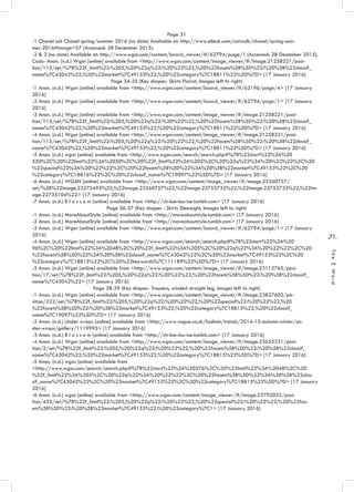 .71.
TheEWord
Page 31
-1 Chanel suit Chanel spring/summer 2016 (no date) Available at: http://www.elleuk.com/catwalk/chanel/spring-sum-
mer-2016#image=57 (Accessed: 28 December 2015).
-2 & 3 (no date) Available at: http://www.wgsn.com/content/board_viewer/#/62794/page/1 (Accessed: 28 December 2015).
Cads- Anon. (n.d.) Wgsn [online] available from <http://www.wgsn.com/content/image_viewer/#/image.21258221/posi-
tion/115/set/%7B%22f_limit%22:%205,%20%22q%22:%20%22%22,%20%22facets%5B%5D%22:%20%5B%22classif_
name%7C43042%22,%20%22market%7C49153%22,%20%22category%7C18811%22%5D%7D> [17 January 2016]
Page 34-35 (Key shapes- Skirts Flairot, Images left to right)
-1 Anon. (n.d.) Wgsn [online] available from <http://www.wgsn.com/content/board_viewer/#/62196/page/4> [17 January
2016]
-2 Anon. (n.d.) Wgsn [online] available from <http://www.wgsn.com/content/board_viewer/#/62794/page/1> [17 January
2016]
-3 Anon. (n.d.) Wgsn [online] available from <http://www.wgsn.com/content/image_viewer/#/image.21258221/posi-
tion/115/set/%7B%22f_limit%22:%205,%20%22q%22:%20%22%22,%20%22facets%5B%5D%22:%20%5B%22classif_
name%7C43042%22,%20%22market%7C49153%22,%20%22category%7C18811%22%5D%7D> [17 January 2016]
-4 Anon. (n.d.) Wgsn [online] available from <http://www.wgsn.com/content/image_viewer/#/image.21258221/posi-
tion/115/set/%7B%22f_limit%22:%205,%20%22q%22:%20%22%22,%20%22facets%5B%5D%22:%20%5B%22classif_
name%7C43042%22,%20%22market%7C49153%22,%20%22category%7C18811%22%5D%7D> [17 January 2016]
-5 Anon. (n.d.) wgsn [online] available from <http://www.wgsn.com/search/search.php#%7B%22start%22%3A%20
550%2C%20%22limit%22%3A%2050%2C%20%22f_limit%22%3A%205%2C%20%22q%22%3A%20%22%22%2C%20
%22special%22%3A%20%22%22%2C%20%22facets%5B%5D%22%3A%20%5B%22market%7C49153%22%2C%20
%22category%7C18816%22%2C%20%22classif_name%7C19097%22%5D%7D> [17 January 2016]
-6 Anon. (n.d.) WGSN [online] available from <http://www.wgsn.com/content/image_viewer/#/image.23260757/
set/%5B%22image.23272495%22,%22image.23260757%22,%22image.23753732%22,%22image.23753733%22,%22im-
age.22735104%22> [17 January 2016]
-7 Anon. (n.d.) B l o s s o m [online] available from <http://ch-loe-lou-ise.tumblr.com> [17 January 2016]
Page 36-37 (Key shapes - Skirts Sleeaight, Images left to right)
-1 Anon. (n.d.) MoreAboutStyle [online] available from <http://moreaboutstyle.tumblr.com> [17 January 2016]
-2 Anon. (n.d.) MoreAboutStyle [online] available from <http://moreaboutstyle.tumblr.com> [17 January 2016]
-3 Anon. (n.d.) Wgsn [online] available from <http://www.wgsn.com/content/board_viewer/#/62794/page/1> [17 January
2016]
-4 Anon. (n.d.) Wgsn [online] available from <http://www.wgsn.com/search/search.php#%7B%22start%22%3A%20
96%2C%20%22limit%22%3A%2048%2C%20%22f_limit%22%3A%205%2C%20%22q%22%3A%20%22%22%2C%20
%22facets%5B%5D%22%3A%20%5B%22classif_name%7C43042%22%2C%20%22market%7C49153%22%2C%20
%22category%7C18815%22%2C%20%22keywords%7C111189%22%5D%7D> [17 January 2016]
-5 Anon. (n.d.) Wgsn [online] available from <http://www.wgsn.com/content/image_viewer/#/image.23112765/posi-
tion/17/set/%7B%22f_limit%22:%205,%20%22q%22:%20%22%22,%20%22facets%5B%5D%22:%20%5B%22classif_
name%7C43042%22> [17 January 2016]
Page 38-39 (Key shapes- Trousers, winded straight leg, images left to right)
-1 Anon. (n.d.) Wgsn [online] available from <http://www.wgsn.com/content/image_viewer/#/image.23827602/po-
sition/222/set/%7B%22f_limit%22:%205,%20%22q%22:%20%22%22,%20%22special%22:%20%22%22,%20
%22facets%5B%5D%22:%20%5B%22market%7C49153%22,%20%22category%7C18815%22,%20%22classif_
name%7C19097%22%5D%7D> [17 January 2016]
-2 Anon. (n.d.) Under wraps [online] available from <http://www.vogue.co.uk/fashion/trends/2014-15-autumn-winter/un-
der-wraps/gallery/1119995> [17 January 2016]
-3 Anon. (n.d.) B l o s s o m [online] available from <http://ch-loe-lou-ise.tumblr.com> [17 January 2016]
-4 Anon. (n.d.) Wgsn [online] available from <http://www.wgsn.com/content/image_viewer/#/image.23655331/posi-
tion/2/set/%7B%22f_limit%22:%205,%20%22q%22:%20%22%22,%20%22facets%5B%5D%22:%20%5B%22classif_
name%7C43042%22,%20%22market%7C49153%22,%20%22category%7C18815%22%5D%7D> [17 January 2016]
-5 Anon. (n.d.) wgsn [online] available from
<http://www.wgsn.com/search/search.php#%7B%22start%22%3A%20576%2C%20%22limit%22%3A%2048%2C%20
%22f_limit%22%3A%205%2C%20%22q%22%3A%20%22%22%2C%20%22facets%5B%5D%22%3A%20%5B%22clas-
sif_name%7C43042%22%2C%20%22market%7C49153%22%2C%20%22category%7C18815%22%5D%7D> [17 January
2016]
-6 Anon. (n.d.) wgsn [online] available from <http://www.wgsn.com/content/image_viewer/#/image.23792032/posi-
tion/435/set/%7B%22f_limit%22:%205,%20%22q%22:%20%22%22,%20%22special%22:%20%22%22,%20%22fac-
ets%5B%5D%22:%20%5B%22market%7C49153%22,%20%22category%7C1> [17 January 2016]
 