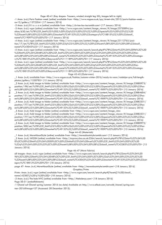 .72.
TheEWord
Page 40-41 (Key shapes- Trousers, winded straight leg XXL, Images left to right)
-1 Anon. (n.d.) Paris Fashion week [online] available from <http://www.vogue.co.uk/spy/street-chic/2015/paris-fashion-week---
aw15/gallery/1372204> [17 January 2016]
-2 Anon. (n.d.) B l o s s o m [online] available from <http://ch-loe-lou-ise.tumblr.com> [17 January 2016]
-3 Anon. (n.d.) wgsn [online] available from <http://www.wgsn.com/content/image_viewer/#/image.23750894/po-
sition/630/set/%7B%22f_limit%22:%205,%20%22q%22:%20%22%22,%20%22special%22:%20%22%22,%20
%22facets%5B%5D%22:%20%5B%22market%7C49153%22,%20%22category%7C18815%22,%20%22classif_
name%7C19097%22%5D%7D> [17 January 2016]
-4 Anon. (n.d.) wgsn [online] available from <http://www.wgsn.com/content/image_viewer/#/image.23112765/posi-
tion/17/set/%7B%22f_limit%22:%205,%20%22q%22:%20%22%22,%20%22facets%5B%5D%22:%20%5B%22classif_
name%7C43042%22> [17 January 2016]
-5 Anon. (n.d.) wgsn [online] available from <http://www.wgsn.com/search/search.php#%7B%22start%22%3A%2096%2C%20
%22limit%22%3A%2048%2C%20%22f_limit%22%3A%205%2C%20%22q%22%3A%20%22%22%2C%20%22fac-
ets%5B%5D%22%3A%20%5B%22classif_name%7C43042%22%2C%20%22market%7C49153%22%2C%20%22catego-
ry%7C18815%22%2C%20%22keywords%7C111189%22%5D%7D> [17 January 2016]
-6 Anon. (n.d.) wgsn [online] available from <http://www.wgsn.com/search/search.php#%7B%22start%22%3A%2096%2C%20
%22limit%22%3A%2048%2C%20%22f_limit%22%3A%205%2C%20%22q%22%3A%20%22%22%2C%20%22fac-
ets%5B%5D%22%3A%20%5B%22classif_name%7C43042%22%2C%20%22market%7C49153%22%2C%20%22catego-
ry%7C18815%22%2C%20%22keywords%7C111189%22%5D%7D> [17 January 2016]
Page 42-43 (Outerwear)
_1 Anon. (n.d.) available from <http://www.vogue.co.uk/fashion/autumn-winter-2016/ready-to-wear/rodebjer-pre/full-length-
photos/gallery/1530785> [15 January 2016]
_2 Anon. (n.d.) Add image to folder [online] available from <http://www.wgsn.com/content/image_viewer/#/image.23880973/
position/198/set/%7B%22f_limit%22:%205,%20%22q%22:%20%22%22,%20%22special%22:%20%22%22,%20%22fac-
ets%5B%5D%22:%20%5B%22market%7C49153%22,%20%22classif_name%7C19097%22%5D%7D> [15 January 2016]
_3 Anon. (n.d.) Add image to folder [online] available from <http://www.wgsn.com/content/image_viewer/#/image.23884604/
position/131/set/%7B%22f_limit%22:%205,%20%22q%22:%20%22%22,%20%22special%22:%20%22%22,%20%22fac-
ets%5B%5D%22:%20%5B%22market%7C49153%22,%20%22classif_name%7C19097%22%5D%7D> [15 January 2016]
_4 Anon. (n.d.) Add image to folder [online] available from <http://www.wgsn.com/content/image_viewer/#/image.23882331/
position/177/set/%7B%22f_limit%22:%205,%20%22q%22:%20%22%22,%20%22special%22:%20%22%22,%20%22fac-
ets%5B%5D%22:%20%5B%22market%7C49153%22,%20%22classif_name%7C19097%22%5D%7D> [15 January 2016]
_5 Anon. (n.d.) Add image to folder [online] available from <http://www.wgsn.com/content/image_view
_4 Anon. (n.d.) Add image to folder [online] available from <http://www.wgsn.com/content/image_viewer/#/image.23882331/
position/177/set/%7B%22f_limit%22:%205,%20%22q%22:%20%22%22,%20%22special%22:%20%22%22,%20%22fac-
ets%5B%5D%22:%20%5B%22market%7C49153%22,%20%22classif_name%7C19097%22%5D%7D> [15 January 2016]
_5 Anon. (n.d.) Add image to folder [online] available from <http://www.wgsn.com/content/image_viewer/#/image.23880975/
position/200/set/%7B%22f_limit%22:%205,%20%22q%22:%20%22%22,%20%22special%22:%20%22%22,%20%22fac-
ets%5B%5D%22:%20%5B%22market%7C49153%22,%20%22classif_name%7C19097%22%5D%7D> [15 January 2016]
Page 44-45 (Materials)
_1 Anon. (n.d.) MoreAboutStyle [online] available from <http://moreaboutstyle.tumblr.com> [15 January 2016]
_2 Anon. (n.d.) WGSN [online] available from <http://ezproxy.bcu.ac.uk:2264/search/search.php#%7B%22start%22%3A%20
0%2C%20%22limit%22%3A%2050%2C%20%22initial%22%3A%20true%2C%20%22f_limit%22%3A%205%2C%20
%22q%22%3A%20%22%22%2C%20%22facets%5B%5D%22%3A%20%5B%22classif_name%7C42383%22%5D%7D> [15
January 2016]
Page 46-47 (More fabrics)
all images- Anon. (n.d.) wgsn [online] available from <http://www.wgsn.com/search/search.php#%7B%22start%22%3A%20
96%2C%20%22limit%22%3A%2048%2C%20%22f_limit%22%3A%205%2C%20%22q%22%3A%20%22%22%2C%20
%22facets%5B%5D%22%3A%20%5B%22classif_name%7C43042%22%2C%20%22market%7C49153%22%2C%20%22cat-
egory%7C18812%22%5D%7D> [18 January 2016]
page 47- Anon. (n.d.) MoreAboutStyle [online] available from <http://moreaboutstyle.tumblr.com> [18 January 2016]
Graphics/Prints
Prints- Anon. (n.d.) wgsn [online] available from <http://www.wgsn.com/search/search.php#{‘facets[]’:%20[‘classif_
name|42383’],%20‘q’:%20%20}> [18 January 2016]
-2 Anon. (n.d.) The hole NYC [online] available from <http://theholenyc.com> [18 January 2016]
Page 50-51 (embellishments)
-1 Chanel suit Chanel spring/summer 2016 (no date) Available at: http://www.elleuk.com/catwalk/chanel/spring-sum-
mer-2016#image=57 (Accessed: 28 December 2015).
 