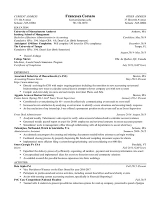 CURRENT ADDRESS Francesca Corsaro OTHER ADDRESS
37 11th Avenue fcorsaro@umass.edu 37 Eleventh Avenue
Scituate , MA 02066 781-534-8070 Scituate , MA 02066
EDUCATION
University of Massachusetts Amherst Amherst, MA
Isenberg School of Management
Bachelor of Business Administration in Accounting Candidate,May 2018
Cumulative GPA: 3.94, Major GPA: 4.0, Dean's List (Both Semesters)
Anticipated 150 Hour Completion: Will complete 150 hours for CPA compliancy December 2018
The University of Tampa Tampa, FL
Cumulative GPA: 3.94, Dean's List (Both Semesters)
August 2014- May 2015
• Honor's College
College Merici Ville de Quebec, QC, Canada
Edu-Inter, 4 week French Immersion Program
Certificate of Completion July 2013 (GAP Year)
EXPERIENCE
Associated Industries of Massachusetts (A.I.M.) Boston, MA
Accounting/Finance Intern May 2016-Present
https://www.aimnet.org
• Directly assisting the CFO with major ongoing projects including the transition to new accounting systemand
brainstorming new ways to calculate annual dues in attempt to lower company cost with new system
• Compile and enter daily invoices and cash recipts into Great Plains and iMis
Agganis Arena at Boston University Boston, MA
Events Intern (Spring 2014 -GAP Year)/ Event Supervisor January 2014- Present
• Contributed to event planning for 65+ events by effectively communicating event needs to event staff
• Increased event satisfaction by analyzing event reviews to identify severe situations and ensuring timely response
• At the conclusion of my internship, I was offered a permanent position on the event staff as an Event Supervisor
Front Desk Administrator January 2014- August 2015
• Analyzed weekly Ticketmaster sales report to verify sales accounts balanced and to calculate account variance
• Generated weekly payroll report on excel for 20-80 employees and reviewed amounts to ensure accurate payment
• Streamlined work in management office through collaborating with all departments to assist when busy
Tufankjian, McDonald, Welch & Satchitella, P.A. Scituate, MA
Administrative Assistant Summers 2009- 2015
• Accelerated case progress by creating and ordering documents needed before attorneys can begin working
• Facilitated closing process by properly dispersing file funds and compiling document copies for clients
• Implemented more efficient filing systemthrough prioritizing and consolidating over 400 files
Sweet Georgia P's CSA Pittsfield, VT
Intern Fall 2013 (GAP Year)
• Expedited the delivery process by efficiently organizing all member, payment and inventory information into excel
• Conceptualized and implemented ideas for events to fosterinvestor and community relations
• Assembled research for possible business expanision into farm weddings
ACTIVITIES
Beta Alpha Psi Fall 2015-Present
• Vice President of Finance on the Elect Board for year 2016-2017
• Participate in professional and service activities, including annual food drives and local charity events
• Assist with tutoring current accounting students,specifically in Financial Reporting I
PwC Case Competition (National Finalist) Fall 2015
• Teamed with 4 students to present possible tax reduction options for start up company, presented to panel of judges
 