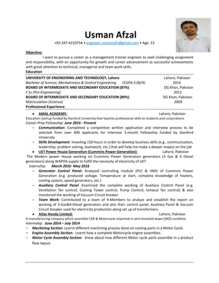 Usman Afzal
+92-347-4210754 • engineer.usmansahi@gmail.com • Age: 23
Objective:
I want to pursue a career as a management trainee engineer to seek challenging assignment
and responsibility, with an opportunity for growth and career advancement as successful achievements
with great attention to technical, managerial and team work skills.
Education
UNIVERSITY OF ENGINEERING AND TECHNOLOGY, Lahore Lahore, Pakistan
Bachelor of Science, Mechatronics & Control Engineering (CGPA:3.06/4) 2016
BOARD OF INTERMEDIATE AND SECONDARY EDUCATION (87%) DG Khan, Pakistan
F.Sc (Pre-Engineering) 2011
BOARD OF INTERMEDIATE AND SECONDARY EDUCATION (89%) DG Khan, Pakistan
Matriculation (Science) 2009
Professional Experience
● AMAL ACADEMY: Lahore, Pakistan
Education startup funded by Stanford University that teaches professional skills to students and corporations
Career-Prep Fellowship: June 2016 - Present
– Communication: Completed a competitive written application and interview process to be
selected from over 600 applicants for intensive 3-month Fellowship funded by Stanford
University
– Skills Development: Investing 150 hours in order to develop business skills (e.g., communication,
leadership, problem solving, teamwork, etc.) that will help me make a deeper impact on the job
● UET Power House Generation (Cummins Power Generation): Lahore, Pakistan
The Modern power House working on Cummins Power Generation generators (3 Gas & 4 Diesel
generators) along WAPDA supply to fulfill the necessity of electricity of UET
Internship: March 2016- May 2016
– Generator Control Panel: Analyzed controlling module (PLC & HMI) of Cummins Power
Generation (e.g. produced voltage, Temperature at start, complete knowledge of heaters,
cooling system, speed generators, etc.)
– Auxiliary Control Panel :Examined the complete working of Auxiliary Control Panel (e.g.
Ventilation fan control, Cooling Tower control, Pump Control, Exhaust fan control) & also
monitored the working of Vacuum Circuit breaker
– Team Work: Contributed to a team of 4-Members to analyze and establish the report on
working of 3-Gas&4-Diesel generators and also their control panel, Auxiliary Panel & Vacuum
Circuit breaker used for electricity production along set up of transformers.
● Atlas Honda Limited: Lahore, Pakistan
A manufacturing company which assemble CAR & Motorcycle imported in semi knocked down (SKD) condition
Internship: June 2014 – July 2014
– Machining Section: Learnt different machining process done on costing parts in a Motor Cycle.
– Engine Assembly Section: Learnt how a complete Motorcycle engine assembles.
– Motor Cycle Assembly Section: Knew about how different Motor cycle parts assemble in a product
flow layout.
 