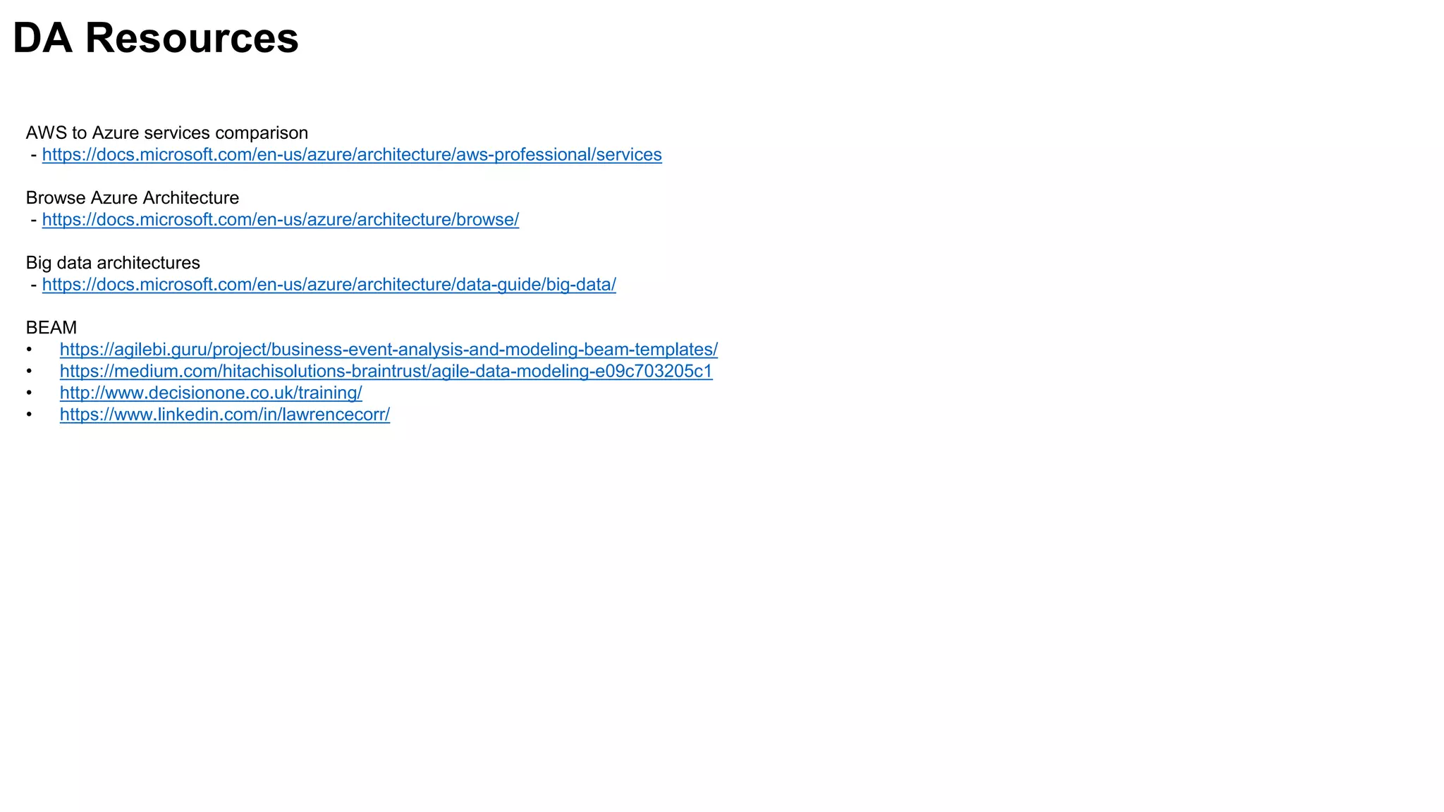 AWS to Azure services comparison
- https://docs.microsoft.com/en-us/azure/architecture/aws-professional/services
Browse Azure Architecture
- https://docs.microsoft.com/en-us/azure/architecture/browse/
Big data architectures
- https://docs.microsoft.com/en-us/azure/architecture/data-guide/big-data/
BEAM
• https://agilebi.guru/project/business-event-analysis-and-modeling-beam-templates/
• https://medium.com/hitachisolutions-braintrust/agile-data-modeling-e09c703205c1
• http://www.decisionone.co.uk/training/
• https://www.linkedin.com/in/lawrencecorr/
DA Resources
 