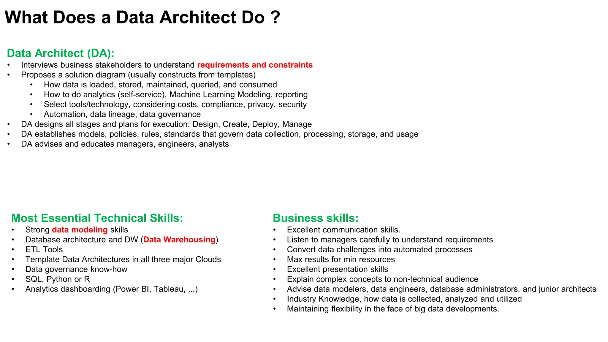 What Does a Data Architect Do ?
Data Architect (DA):
• Interviews business stakeholders to understand requirements and constraints
• Proposes a solution diagram (usually constructs from templates)
• How data is loaded, stored, maintained, queried, and consumed
• How to do analytics (self-service), Machine Learning Modeling, reporting
• Select tools/technology, considering costs, compliance, privacy, security
• Automation, data lineage, data governance
• DA designs all stages and plans for execution: Design, Create, Deploy, Manage
• DA establishes models, policies, rules, standards that govern data collection, processing, storage, and usage
• DA advises and educates managers, engineers, analysts
Most Essential Technical Skills:
• Strong data modeling skills
• Database architecture and DW (Data Warehousing)
• ETL Tools
• Template Data Architectures in all three major Clouds
• Data governance know-how
• SQL, Python or R
• Analytics dashboarding (Power BI, Tableau, ...)
Business skills:
• Excellent communication skills.
• Listen to managers carefully to understand requirements
• Convert data challenges into automated processes
• Max results for min resources
• Excellent presentation skills
• Explain complex concepts to non-technical audience
• Advise data modelers, data engineers, database administrators, and junior architects
• Industry Knowledge, how data is collected, analyzed and utilized
• Maintaining flexibility in the face of big data developments.
 