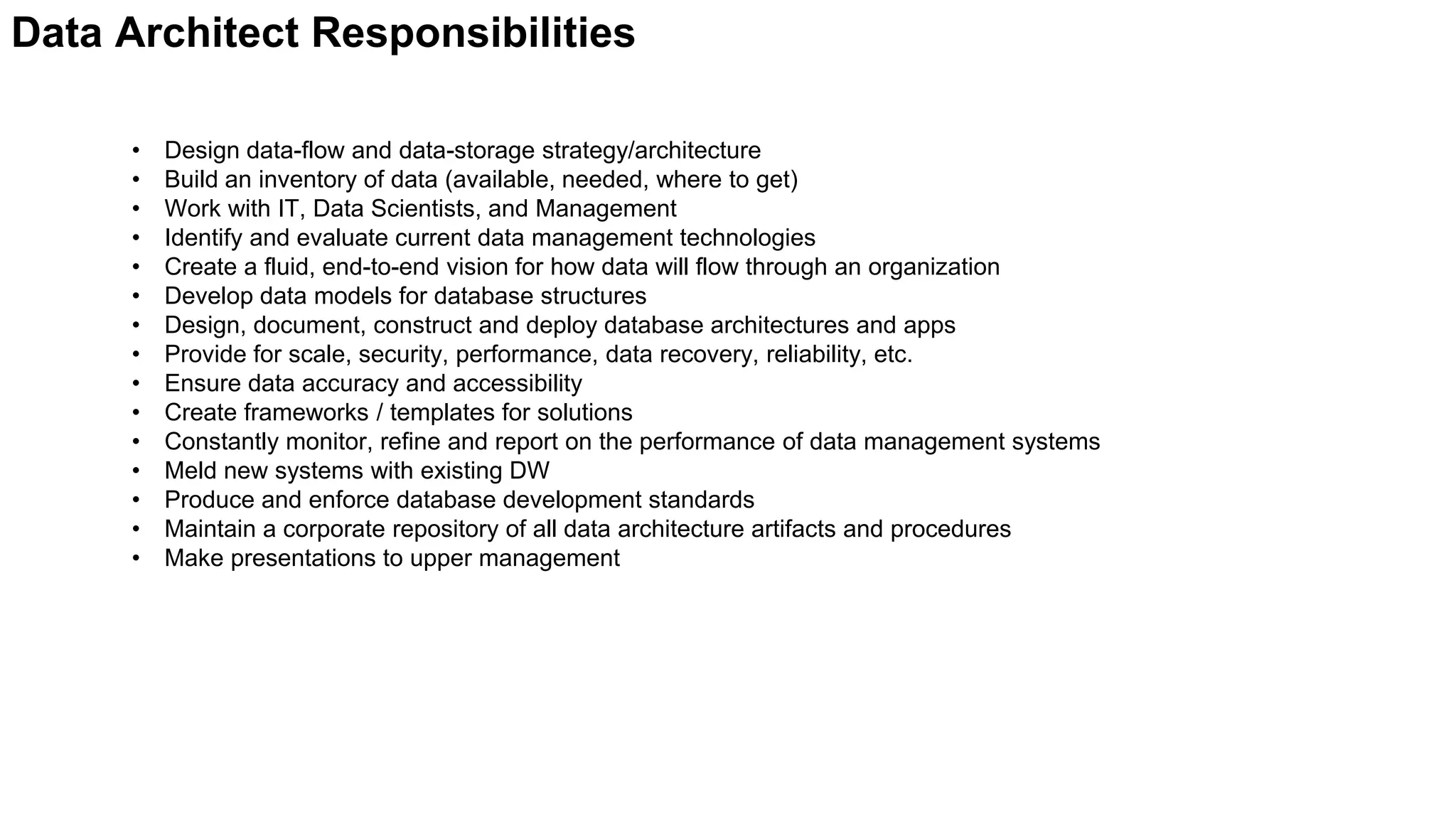 • Design data-flow and data-storage strategy/architecture
• Build an inventory of data (available, needed, where to get)
• Work with IT, Data Scientists, and Management
• Identify and evaluate current data management technologies
• Create a fluid, end-to-end vision for how data will flow through an organization
• Develop data models for database structures
• Design, document, construct and deploy database architectures and apps
• Provide for scale, security, performance, data recovery, reliability, etc.
• Ensure data accuracy and accessibility
• Create frameworks / templates for solutions
• Constantly monitor, refine and report on the performance of data management systems
• Meld new systems with existing DW
• Produce and enforce database development standards
• Maintain a corporate repository of all data architecture artifacts and procedures
• Make presentations to upper management
Data Architect Responsibilities
 