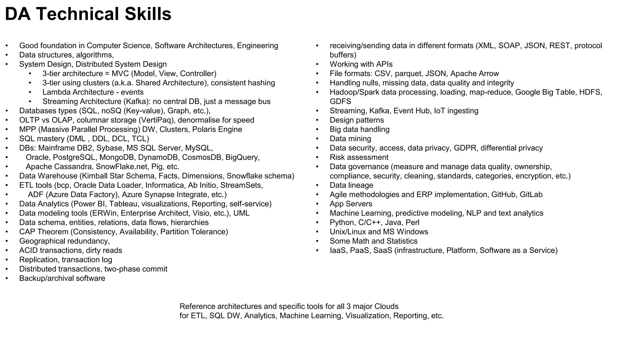 • Good foundation in Computer Science, Software Architectures, Engineering
• Data structures, algorithms,
• System Design, Distributed System Design
• 3-tier architecture = MVC (Model, View, Controller)
• 3-tier using clusters (a.k.a. Shared Architecture), consistent hashing
• Lambda Architecture - events
• Streaming Architecture (Kafka): no central DB, just a message bus
• Databases types (SQL, noSQ (Key-value), Graph, etc.),
• OLTP vs OLAP, columnar storage (VertiPaq), denormalise for speed
• MPP (Massive Parallel Processing) DW, Clusters, Polaris Engine
• SQL mastery (DML , DDL, DCL, TCL)
• DBs: Mainframe DB2, Sybase, MS SQL Server, MySQL,
• Oracle, PostgreSQL, MongoDB, DynamoDB, CosmosDB, BigQuery,
• Apache Cassandra, SnowFlake.net, Pig, etc.
• Data Warehouse (Kimball Star Schema, Facts, Dimensions, Snowflake schema)
• ETL tools (bcp, Oracle Data Loader, Informatica, Ab Initio, StreamSets,
• ADF (Azure Data Factory), Azure Synapse Integrate, etc.)
• Data Analytics (Power BI, Tableau, visualizations, Reporting, self-service)
• Data modeling tools (ERWin, Enterprise Architect, Visio, etc.), UML
• Data schema, entities, relations, data flows, hierarchies
• CAP Theorem (Consistency, Availability, Partition Tolerance)
• Geographical redundancy,
• ACID transactions, dirty reads
• Replication, transaction log
• Distributed transactions, two-phase commit
• Backup/archival software
DA Technical Skills
• receiving/sending data in different formats (XML, SOAP, JSON, REST, protocol
buffers)
• Working with APIs
• File formats: CSV, parquet, JSON, Apache Arrow
• Handling nulls, missing data, data quality and integrity
• Hadoop/Spark data processing, loading, map-reduce, Google Big Table, HDFS,
GDFS
• Streaming, Kafka, Event Hub, IoT ingesting
• Design patterns
• Big data handling
• Data mining
• Data security, access, data privacy, GDPR, differential privacy
• Risk assessment
• Data governance (measure and manage data quality, ownership,
compliance, security, cleaning, standards, categories, encryption, etc.)
• Data lineage
• Agile methodologies and ERP implementation, GitHub, GitLab
• App Servers
• Machine Learning, predictive modeling, NLP and text analytics
• Python, C/C++, Java, Perl
• Unix/Linux and MS Windows
• Some Math and Statistics
• IaaS, PaaS, SaaS (infrastructure, Platform, Software as a Service)
Reference architectures and specific tools for all 3 major Clouds
for ETL, SQL DW, Analytics, Machine Learning, Visualization, Reporting, etc.
 
