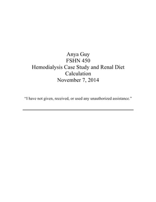 Anya Guy
FSHN 450
Hemodialysis Case Study and Renal Diet
Calculation
November 7, 2014
“I have not given, received, or used any unauthorized assistance.”
 