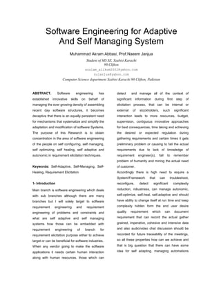 Software Engineering for Adaptive
And Self Managing System
Muhammad Akram Abbasi, Prof.Naeem Janjua
Student of MS SE, Szabist Karachi
90 Clifton
asslam_alikum2002@yahoo.com
nujanjua@yahoo.com
Computer Science department Szabist Karachi 90 Clifton, Pakistan
ABSTRACT. Software engineering has
established innovative skills on behalf of
managing the ever growing density of assembling
recent day software structures, it becomes
deceptive that there is an equally persistent need
for mechanisms that systematize and simplify the
adaptation and modification of software Systems.
The purpose of this Research is to obtain
concentration in the area of software engineering
of the people on self configuring, self managing,
self optimizing, self healing, self adaptive and
autonomic in requirement elicitation techniques.
Keywords: Self-Adaptive, Self-Managing, Self-
Healing, Requirement Elicitation
1- Introduction
Main branch is software engineering which deals
with sub branches although there are many
branches but I will solely target to software
requirement engineering and requirement
engineering of problems and constraints and
what are self adaptive and self managing
systems how those can be embedded with
requirement engineering of branch for
requirement elicitation purpose either to achieve
target or can be beneficial for software industries.
When any vendor going to make the software
applications it needs certain human interaction
along with human resources, those which can
detect and manage all of the context of
significant information during first step of
elicitation process, that can be internal or
external of stockholders, such significant
interaction leads to more resources, budget,
supervision, contiguous innovative approaches
for best consequences, time taking and achieving
the desired or expected regulation during
gathering requirements and certain times it gets
preliminary problem or causing to fail the actual
requirements due to lack of knowledge of
requirement engineer(s), fail to remember
problem of humanity and mining the actual need
of customer.
Accordingly there is high need to require a
System/Framework that can troubleshoot,
reconfigure, detect significant complexity
reduction, robustness, can manage autonomic,
self-optimize, self-heal, self-adaptive and should
have ability to change itself at run time and keep
complexity hidden form the end user desire
quality requirement which can document
requirement that can record the actual gather
grained, imperative, cohesive and intensive data
and also audio/video chat discussion should be
recorded for future traceability of the meetings,
so all these properties how can we achieve and
that is big question that there can have some
idea for self adapting, managing automations
 