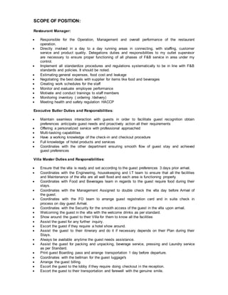 SCOPE OF POSITION:
Restaurant Manager:
 Responsible for the Operation, Management and overall performance of the restaurant
operation.
 Directly involved in a day to a day running areas in connecting, with staffing, customer
service and product quality. Delegations duties and responsibilities to my outlet supervisor
are necessary to ensure proper functioning of all phases of F&B service in area under my
control.
 Implement all standardize procedures and regulations systematically to be in line with F&B
standards and policies. It should be noted.
 Estimating general expenses, food cost and leakage
 Negotiating the best deals with supplier for items like food and beverages
 Creating work schedules for the staff
 Monitor and evaluate employee performance
 Motivate and conduct trainings to staff members
 Monitoring inventory ( ordering /delivery)
 Meeting health and safety regulation HACCP
Executive Butler Duties and Responsibilities:
 Maintain seamless interaction with guests in order to facilitate guest recognition obtain
preferences anticipate guest needs and proactively action all their requirements
 Offering a personalized service with professional approached
 Multi-tasking capabilities
 Have a working knowledge of the check-in and checkout procedure
 Full knowledge of hotel products and services
 Coordinates with the other department ensuring smooth flow of guest stay and achieved
guest preferences
Villa Master Duties and Responsibilities:
 Ensure that the villa is ready and set according to the guest preferences 3 days prior arrival.
 Coordinates with the Engineering, housekeeping and I.T team to ensure that all the facilities
and Maintenance of the villa are all well fixed and each area is functioning properly
 Coordinates with Food and Beverages team in regards to the guest require food during their
stays.
 Coordinates with the Management Assigned to double check the villa day before Arrival of
the guest.
 Coordinates with the FO team to arrange guest registration card and in suite check in
process on day guest Arrival.
 Coordinates with the Security for the smooth access of the guest in the villa upon arrival.
 Welcoming the guest in the villa with the welcome drinks as per standard.
 Show around the guest to their Villa for them to know all the facilities
 Assist the guest for any further inquiry.
 Escort the guest if they require a hotel show around.
 Assist the guest to their itinerary and do it if necessary depends on their Plan during their
Stays.
 Always be available anytime the guest needs assistance.
 Assist the guest for packing and unpacking, beverage service, pressing and Laundry service
as per Standard.
 Print guest Boarding pass and arrange transportation 1 day before departure.
 Coordinates with the bellman for the guest luggage's
 Arrange the guest billing.
 Escort the guest to the lobby if they require doing checkout in the reception.
 Escort the guest to their transportation and farewell with the genuine smile.
 