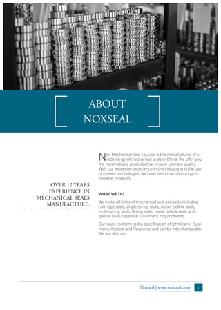 1Noxseal | www.noxseal.com
Nox Mechanical Seal Co., Ltd. is the manufacturer of a
wide range of mechanical seals in China. We offer you
the most reliable products that ensure ultimate quality.
With our extensive experience in the industry and the use
of proven technologies, we have been manufacturing in-
novative products.
WHAT WE DO
We make all kinds of mechanical seal products including
cartridge seals, single spring seals,rubber bellow seals,
multi-spring seals, O-ring seals, metal bellow seals and
special seals based on customers’ requirements.
Our seals conform to the specification of JohnCrane, Burg-
mann, Aesseal and Flowserve and can be interchangeable.
We are also can
OVER 12 YEARS
EXPERIENCE IN
MECHANICAL SEALS
MANUFACTURE.
ABOUT
NOXSEAL
 