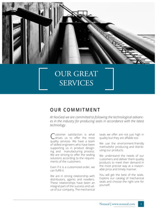 3Noxseal | www.noxseal.com
OUR GREAT
SERVICES
At NoxSeal we are committed to following the technological advanc-
es in the industry for producing seals in accordance with the latest
technology.
OUR COMMITMENT
Customer satisfaction is what
drives us to offer the most
quality services. We have a team
of skilled engineers who have been
supporting us in product design-
ing and manufacturing process.
We are striving to offer the sealing
solutions according to the require-
ments of the customers.
Even if it is a customized order, we
can fulfill it.
We are in strong relationship with
distributors, agents and resellers.
These relationships have been an
integral part of the success and val-
ue of our company. The mechanical
seals we offer are not just high in
quality but they are affable too.
We use the environment-friendly
methodsfor producing and distrib-
uting our products.
We understand the needs of our
customers and deliver them quality
products to meet their demand in
the most precise way at a reason-
able price and timely manner.
You will get the best of the seals.
Explore our catalog of mechanical
seals and choose the right one for
yourself.
 