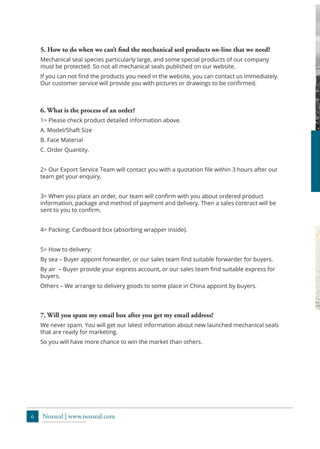 6 Noxseal | www.noxseal.com
5. How to do when we can’t find the mechanical sesl products on-line that we need?
Mechanical seal species particularly large, and some special products of our company
must be protected. So not all mechanical seals published on our website.
If you can not find the products you need in the website, you can contact us immediately.
Our customer service will provide you with pictures or drawings to be confirmed.
7. Will you spam my email box after you get my email address?
We never spam. You will get our latest information about new launched mechanical seals
that are ready for marketing.
So you will have more chance to win the market than others.
6. What is the process of an order?
1> Please check product detailed information above.
A. Model/Shaft Size
B. Face Material
C. Order Quantity.
2> Our Export Service Team will contact you with a quotation file within 3 hours after our
team get your enquiry.
3> When you place an order, our team will confirm with you about ordered product
information, package and method of payment and delivery. Then a sales contract will be
sent to you to confirm.
4> Packing: Cardboard box (absorbing wrapper inside).
5> How to delivery:
By sea – Buyer appoint forwarder, or our sales team find suitable forwarder for buyers.
By air – Buyer provide your express account, or our sales team find suitable express for
buyers.
Others – We arrange to delivery goods to some place in China appoint by buyers.
 