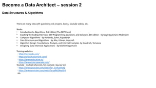 Become a Data Architect – session 2
Data Structures & Algorithms
There are many sites with questions and answers, books, youtube videos, etc.
Books:
• Introduction to Algorithms, 3rd Edition (The MIT Press)
• Cracking the Coding Interview: 189 Programming Questions and Solutions 6th Edition - by Gayle Laakmann McDowell
• Computer Algorithms - by Horowitz, Sahni, Rajsekaran
• Data Structures and Algorithms - by Aho, Ullman, Hopcroft
• Algorithm Design: Foundations, Analysis, and Internet Examples by Goodrich, Tamassia
• Designing Data-Intensive Applications - by Martin Kleppmann
Training websites:
- https://leetcode.com/
- https://www.hackerrank.com/
- https://www.educative.io/
- https://www.interviewcake.com/
Youtube - multiple channels, for example: Gaurav Sen
- https://www.youtube.com/watch?v=_5vrfuwhvlQ
- https://www.youtube.com/watch?v=zaRkONvyGr8
etc.
 