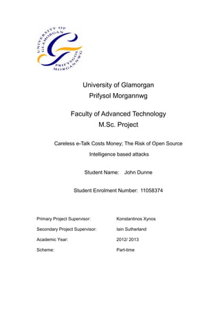 University of Glamorgan
Prifysol Morgannwg
Faculty of Advanced Technology
M.Sc. Project
Careless e-Talk Costs Money; The Risk of Open Source
Intelligence based attacks
Student Name: John Dunne
Student Enrolment Number: 11058374
Primary Project Supervisor: Konstantinos Xynos
Secondary Project Supervisor: Iain Sutherland
Academic Year: 2012/ 2013
Scheme: Part-time
 
